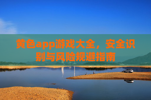 黄色app游戏大全，安全识别与风险规避指南