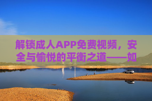 解锁成人APP免费视频，安全与愉悦的平衡之道——如何选择优质平台享受私密内容