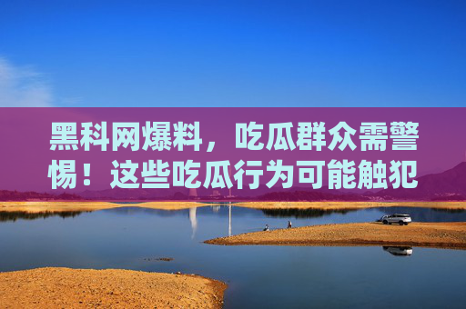 黑科网爆料，吃瓜群众需警惕！这些吃瓜行为可能触犯法律，别再随意传播了