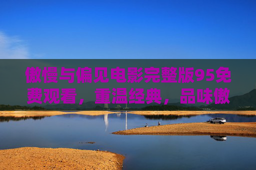 傲慢与偏见电影完整版95免费观看，重温经典，品味傲慢与偏见的永恒魅力