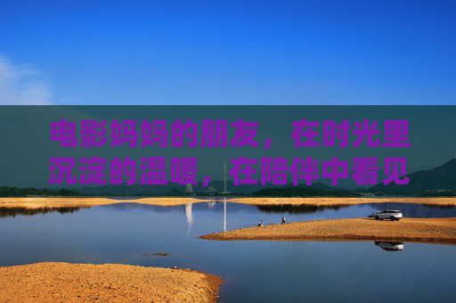 电影妈妈的朋友，在时光里沉淀的温暖，在陪伴中看见岁月的温柔