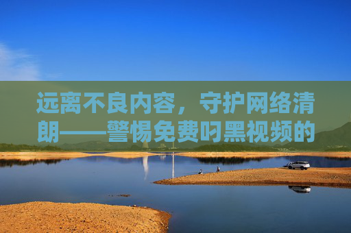 远离不良内容，守护网络清朗——警惕免费叼黑视频的危害与风险