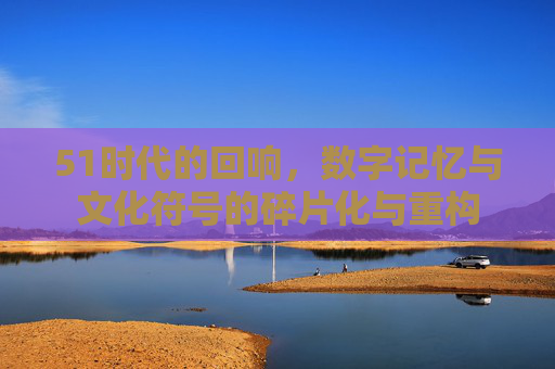 51时代的回响，数字记忆与文化符号的碎片化与重构