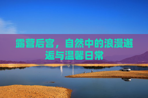 露营后宫，自然中的浪漫邂逅与温馨日常
