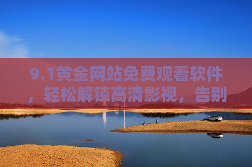 9.1黄金网站免费观看软件，轻松解锁高清影视，告别广告与限速的追剧困扰