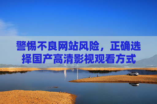 警惕不良网站风险，正确选择国产高清影视观看方式