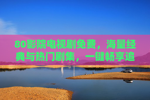 80影院电视剧免费，海量经典与热门剧集，一键畅享追剧乐趣
