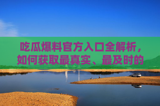 吃瓜爆料官方入口全解析，如何获取最真实、最及时的瓜料？