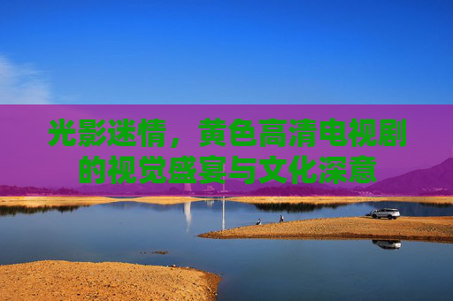 光影迷情，黄色高清电视剧的视觉盛宴与文化深意