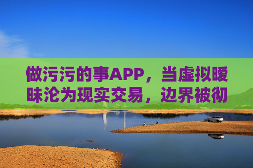 做污污的事APP，当虚拟暧昧沦为现实交易，边界被彻底侵蚀