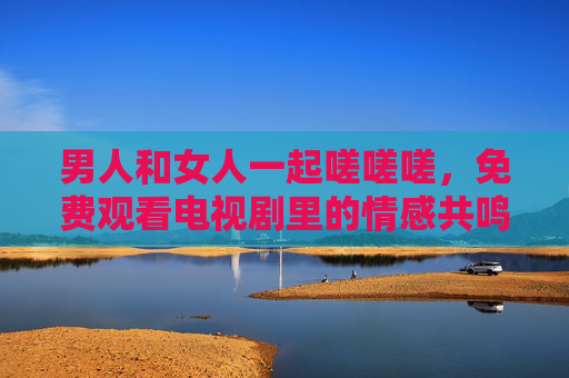 男人和女人一起嗟嗟嗟，免费观看电视剧里的情感共鸣与生活共鸣