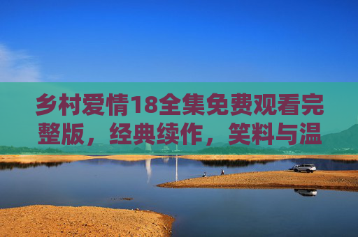 乡村爱情18全集免费观看完整版，经典续作，笑料与温情依旧，乡村生活里的温情与幽默