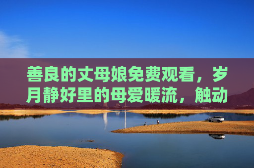 善良的丈母娘免费观看，岁月静好里的母爱暖流，触动人心