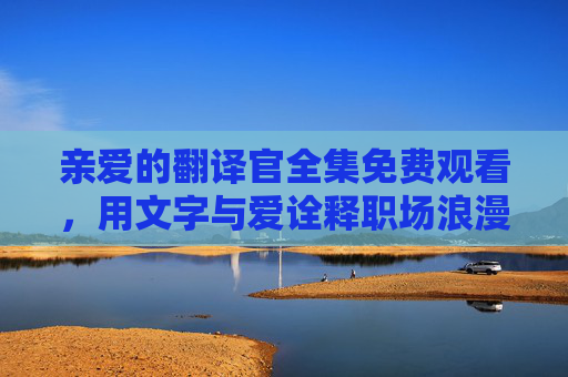 亲爱的翻译官全集免费观看，用文字与爱诠释职场浪漫，追剧无需成本