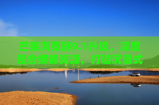 芒果浏览器9.1升级，深度整合搜狐资源，打造沉浸式内容消费新体验
