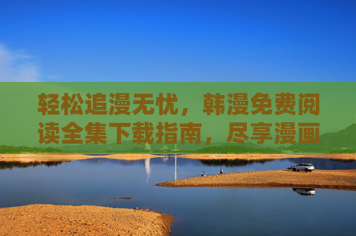 轻松追漫无忧，韩漫免费阅读全集下载指南，尽享漫画盛宴