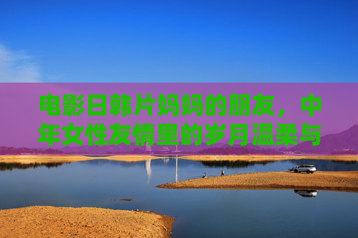 电影日韩片妈妈的朋友，中年女性友情里的岁月温柔与生命共鸣