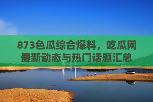 873色瓜综合爆料，吃瓜网最新动态与热门话题汇总
