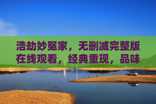 浩劫妙冤家，无删减完整版在线观看，经典重现，品味历史中的爱恨情仇