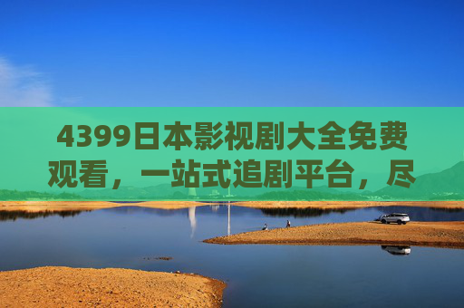 4399日本影视剧大全免费观看，一站式追剧平台，尽享日剧魅力与经典