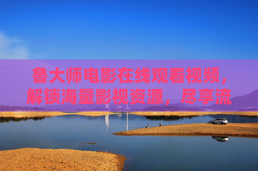 鲁大师电影在线观看视频，解锁海量影视资源，尽享流畅观影体验