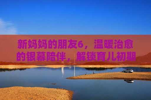 新妈妈的朋友6，温暖治愈的银幕陪伴，解锁育儿初期的情感共鸣