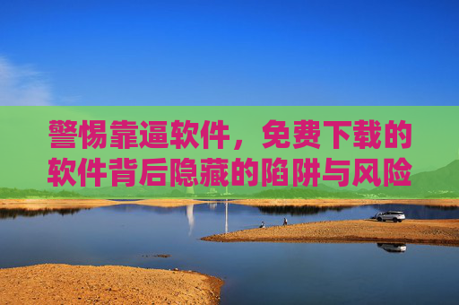 警惕靠逼软件，免费下载的软件背后隐藏的陷阱与风险