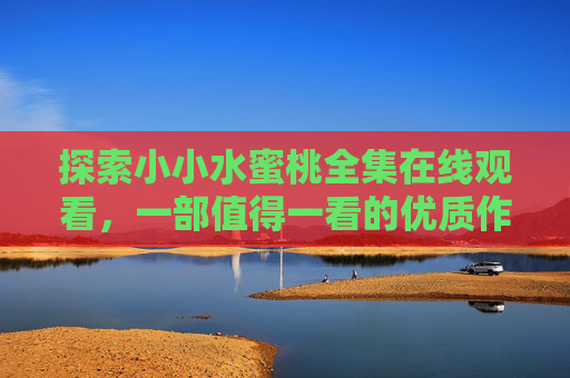 探索小小水蜜桃全集在线观看，一部值得一看的优质作品，带你沉浸式体验