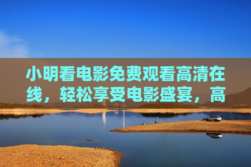 小明看电影免费观看高清在线，轻松享受电影盛宴，高清画质与免费资源完美结合