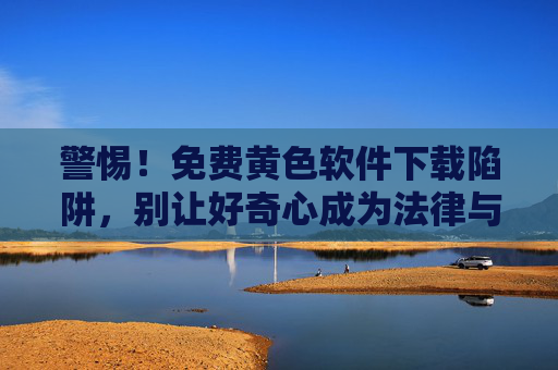 警惕！免费黄色软件下载陷阱，别让好奇心成为法律与安全的导火索