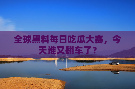 全球黑料每日吃瓜大赛，今天谁又翻车了？