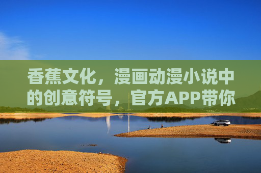 香蕉文化，漫画动漫小说中的创意符号，官方APP带你解锁二次元新体验——入口直通，共赴文化盛宴