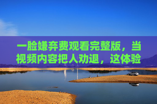 一脸嫌弃费观看完整版，当视频内容把人劝退，这体验真的太差了