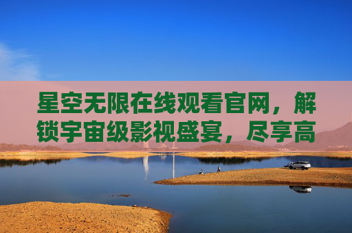 星空无限在线观看官网，解锁宇宙级影视盛宴，尽享高清与便捷