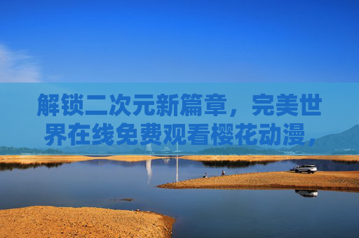 解锁二次元新篇章，完美世界在线免费观看樱花动漫，尽享浪漫与热血的免费盛宴