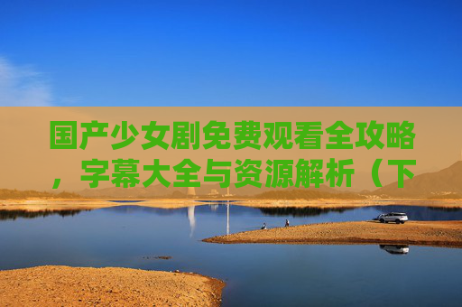 国产少女剧免费观看全攻略，字幕大全与资源解析（下）