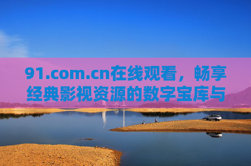 91.com.cn在线观看，畅享经典影视资源的数字宝库与便捷体验