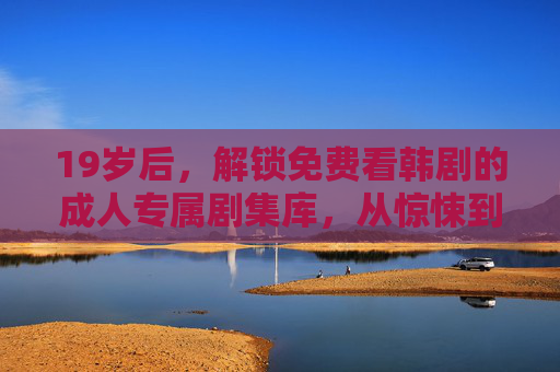 19岁后，解锁免费看韩剧的成人专属剧集库，从惊悚到商战，这些热门韩剧等你来