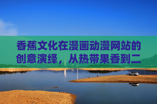 香蕉文化在漫画动漫网站的创意演绎，从热带果香到二次元世界的趣味延伸