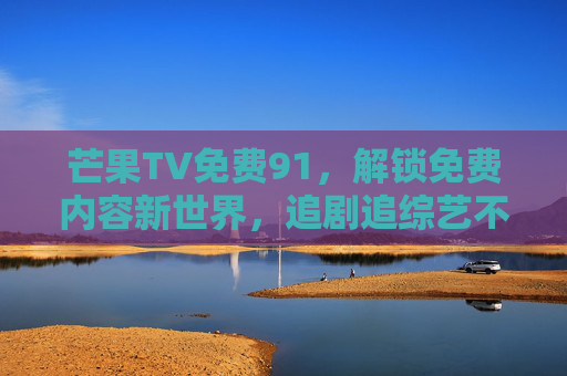 芒果TV免费91，解锁免费内容新世界，追剧追综艺不再愁