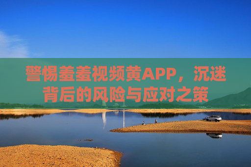 警惕羞羞视频黄APP，沉迷背后的风险与应对之策