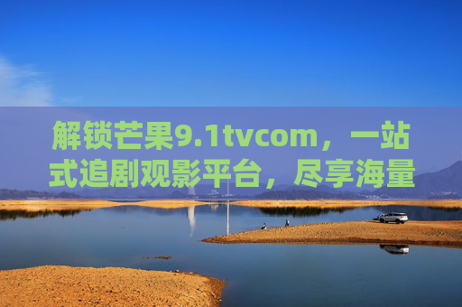 解锁芒果9.1tvcom，一站式追剧观影平台，尽享海量优质内容盛宴