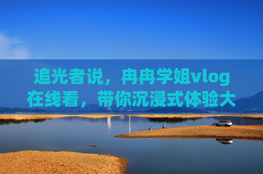追光者说，冉冉学姐vlog在线看，带你沉浸式体验大学生活的真实模样