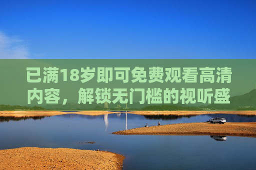 已满18岁即可免费观看高清内容，解锁无门槛的视听盛宴，尽享高画质与优质资源