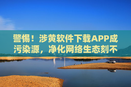 警惕！涉黄软件下载APP成污染源，净化网络生态刻不容缓