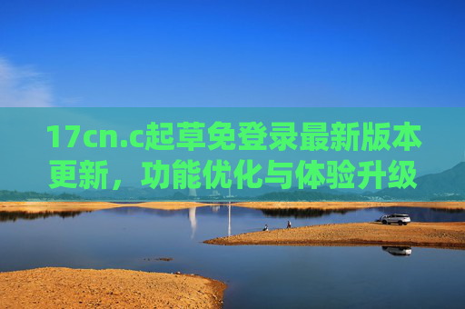 17cn.c起草免登录最新版本更新，功能优化与体验升级，助力高效写作