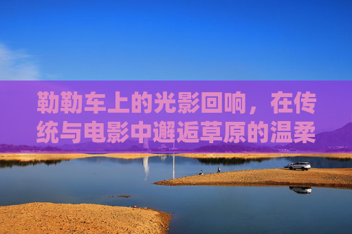 勒勒车上的光影回响，在传统与电影中邂逅草原的温柔