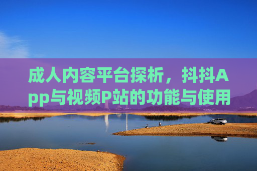 成人内容平台探析，抖抖App与视频P站的功能与使用指南