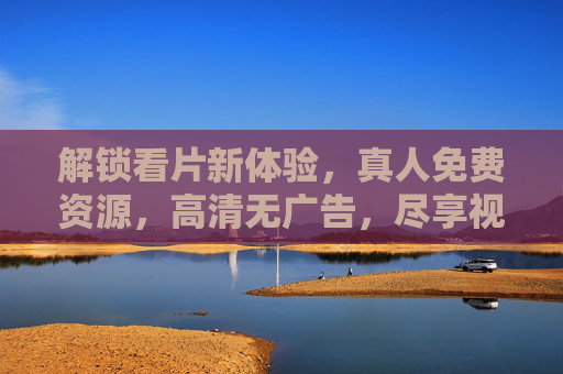 解锁看片新体验，真人免费资源，高清无广告，尽享视听盛宴