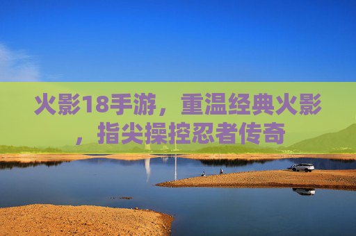 火影18手游，重温经典火影，指尖操控忍者传奇